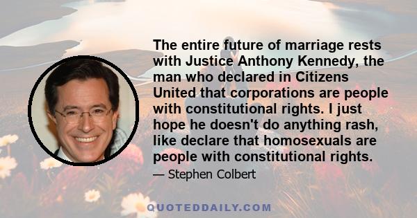 The entire future of marriage rests with Justice Anthony Kennedy, the man who declared in Citizens United that corporations are people with constitutional rights. I just hope he doesn't do anything rash, like declare