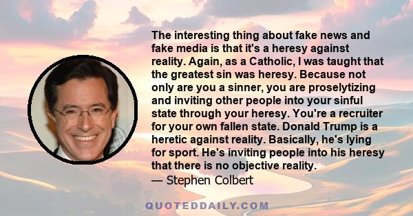 The interesting thing about fake news and fake media is that it's a heresy against reality. Again, as a Catholic, I was taught that the greatest sin was heresy. Because not only are you a sinner, you are proselytizing