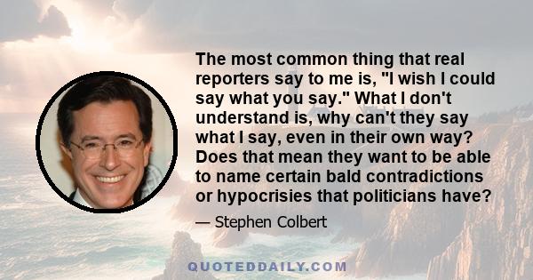 The most common thing that real reporters say to me is, I wish I could say what you say. What I don't understand is, why can't they say what I say, even in their own way? Does that mean they want to be able to name