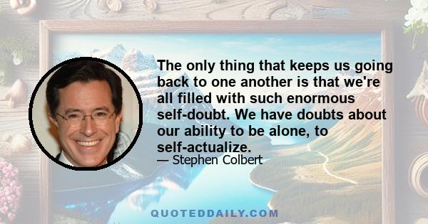 The only thing that keeps us going back to one another is that we're all filled with such enormous self-doubt. We have doubts about our ability to be alone, to self-actualize.