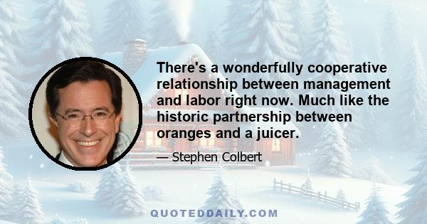 There's a wonderfully cooperative relationship between management and labor right now. Much like the historic partnership between oranges and a juicer.