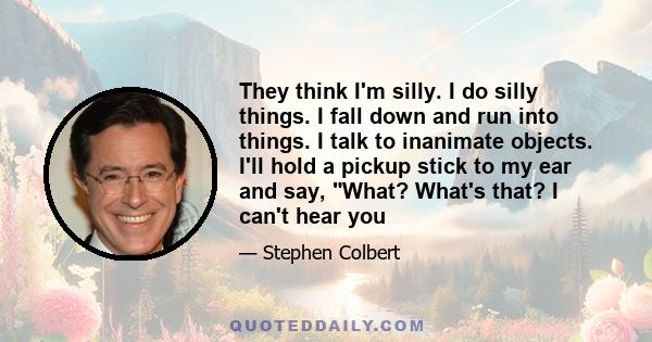 They think I'm silly. I do silly things. I fall down and run into things. I talk to inanimate objects. I'll hold a pickup stick to my ear and say, What? What's that? I can't hear you