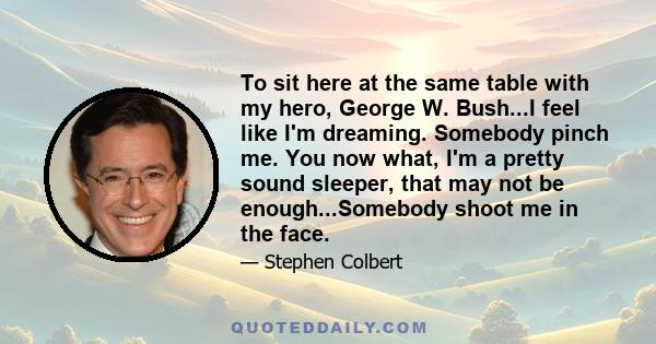 To sit here at the same table with my hero, George W. Bush...I feel like I'm dreaming. Somebody pinch me. You now what, I'm a pretty sound sleeper, that may not be enough...Somebody shoot me in the face.