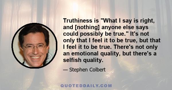 Truthiness is What I say is right, and [nothing] anyone else says could possibly be true. It's not only that I feel it to be true, but that I feel it to be true. There's not only an emotional quality, but there's a