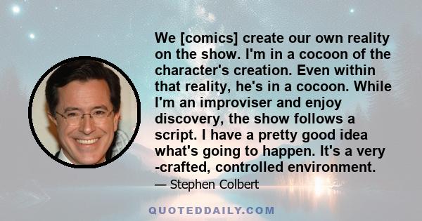 We [comics] create our own reality on the show. I'm in a cocoon of the character's creation. Even within that reality, he's in a cocoon. While I'm an improviser and enjoy discovery, the show follows a script. I have a