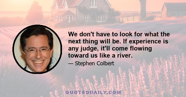 We don't have to look for what the next thing will be. If experience is any judge, it'll come flowing toward us like a river.