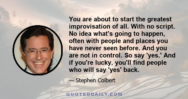 You are about to start the greatest improvisation of all. With no script. No idea what's going to happen, often with people and places you have never seen before. And you are not in control. So say 'yes.' And if you're