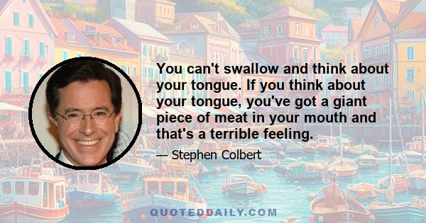 You can't swallow and think about your tongue. If you think about your tongue, you've got a giant piece of meat in your mouth and that's a terrible feeling.