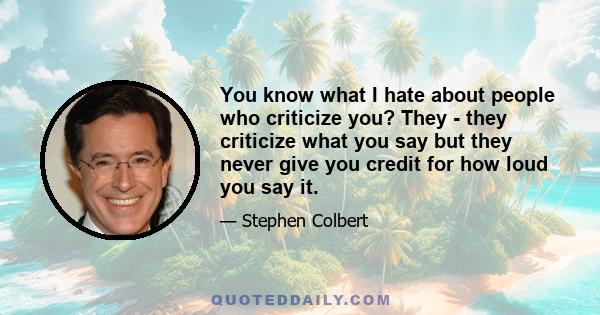 You know what I hate about people who criticize you? They - they criticize what you say but they never give you credit for how loud you say it.