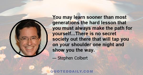 You may learn sooner than most generations the hard lesson that you must always make the path for yourself...There is no secret society out there that will tap you on your shoulder one night and show you the way.