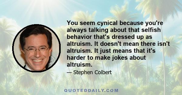 You seem cynical because you're always talking about that selfish behavior that's dressed up as altruism. It doesn't mean there isn't altruism. It just means that it's harder to make jokes about altruism.