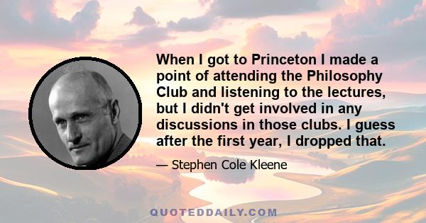 When I got to Princeton I made a point of attending the Philosophy Club and listening to the lectures, but I didn't get involved in any discussions in those clubs. I guess after the first year, I dropped that.