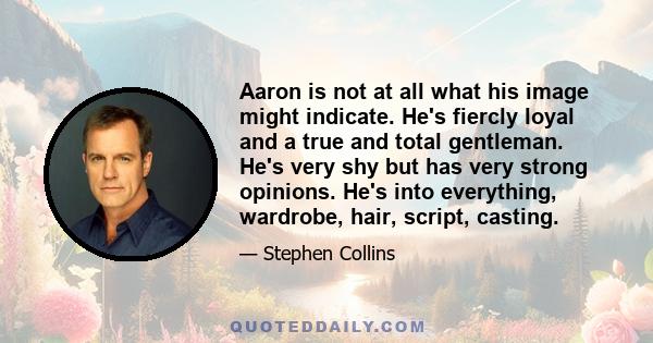 Aaron is not at all what his image might indicate. He's fiercly loyal and a true and total gentleman. He's very shy but has very strong opinions. He's into everything, wardrobe, hair, script, casting.