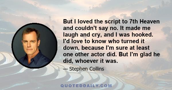 But I loved the script to 7th Heaven and couldn't say no. It made me laugh and cry, and I was hooked. I'd love to know who turned it down, because I'm sure at least one other actor did. But I'm glad he did, whoever it