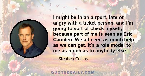 I might be in an airport, late or angry with a ticket person, and I'm going to sort of check myself, because part of me is seen as Eric Camden. We all need as much help as we can get. It's a role model to me as much as