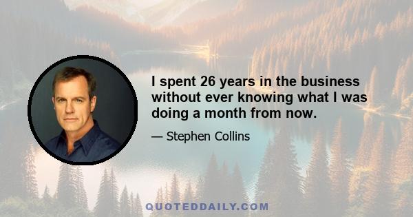 I spent 26 years in the business without ever knowing what I was doing a month from now.