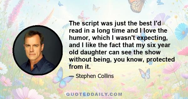 The script was just the best I'd read in a long time and I love the humor, which I wasn't expecting, and I like the fact that my six year old daughter can see the show without being, you know, protected from it.