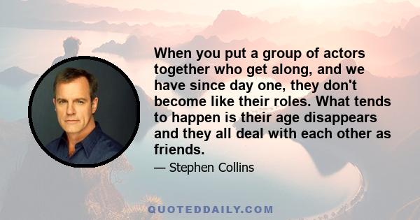 When you put a group of actors together who get along, and we have since day one, they don't become like their roles. What tends to happen is their age disappears and they all deal with each other as friends.