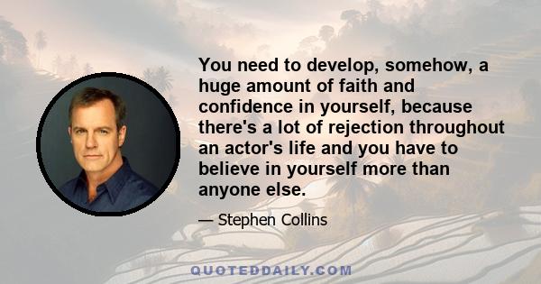 You need to develop, somehow, a huge amount of faith and confidence in yourself, because there's a lot of rejection throughout an actor's life and you have to believe in yourself more than anyone else.