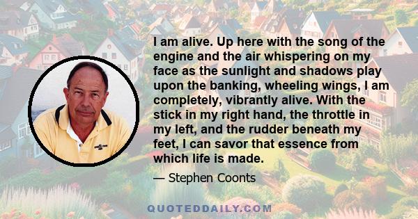 I am alive. Up here with the song of the engine and the air whispering on my face as the sunlight and shadows play upon the banking, wheeling wings, I am completely, vibrantly alive. With the stick in my right hand, the 