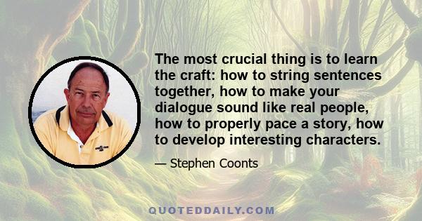 The most crucial thing is to learn the craft: how to string sentences together, how to make your dialogue sound like real people, how to properly pace a story, how to develop interesting characters.