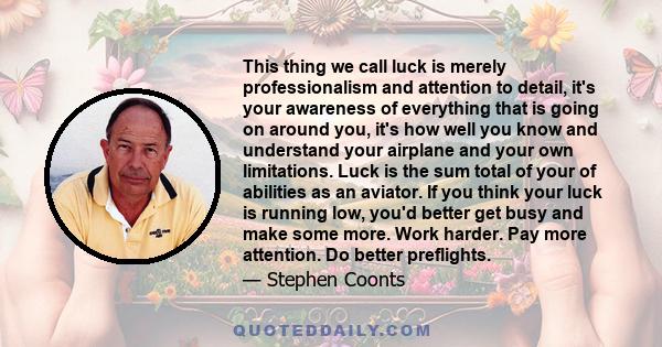 This thing we call luck is merely professionalism and attention to detail, it's your awareness of everything that is going on around you, it's how well you know and understand your airplane and your own limitations.