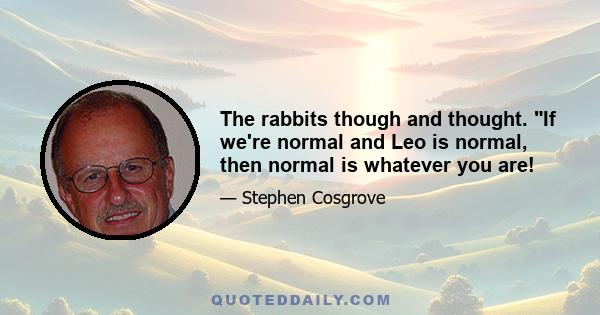 The rabbits though and thought. If we're normal and Leo is normal, then normal is whatever you are!