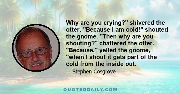 Why are you crying? shivered the otter. Because I am cold! shouted the gnome. Then why are you shouting? chattered the otter. Because, yelled the gnome, when I shout it gets part of the cold from the inside out.