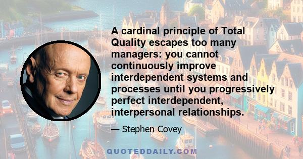 A cardinal principle of Total Quality escapes too many managers: you cannot continuously improve interdependent systems and processes until you progressively perfect interdependent, interpersonal relationships.