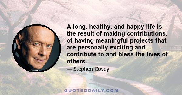 A long, healthy, and happy life is the result of making contributions, of having meaningful projects that are personally exciting and contribute to and bless the lives of others.