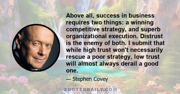 Above all, success in business requires two things: a winning competitive strategy, and superb organizational execution. Distrust is the enemy of both. I submit that while high trust won't necessarily rescue a poor