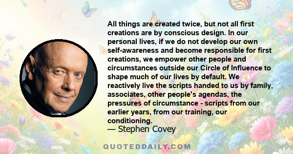 All things are created twice, but not all first creations are by conscious design. In our personal lives, if we do not develop our own self-awareness and become responsible for first creations, we empower other people