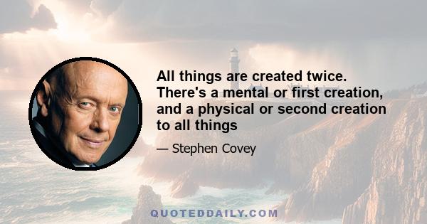 All things are created twice. There's a mental or first creation, and a physical or second creation to all things