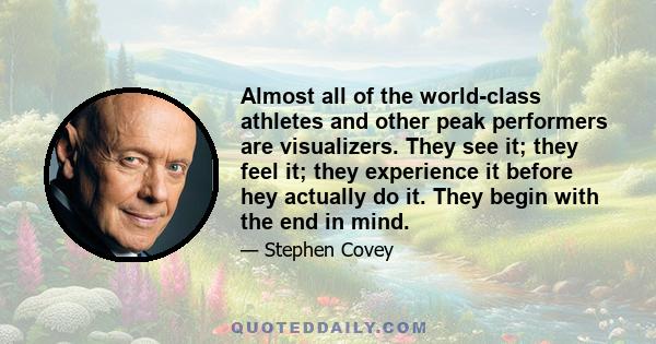 Almost all of the world-class athletes and other peak performers are visualizers. They see it; they feel it; they experience it before hey actually do it. They begin with the end in mind.