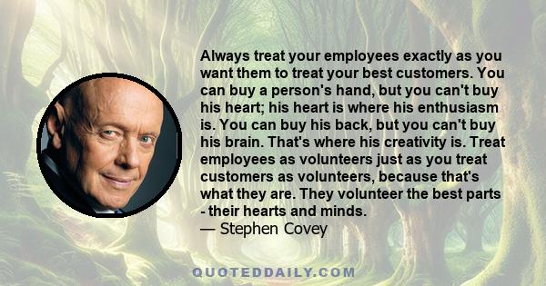 Always treat your employees exactly as you want them to treat your best customers. You can buy a person's hand, but you can't buy his heart; his heart is where his enthusiasm is. You can buy his back, but you can't buy