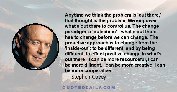 Anytime we think the problem is 'out there,' that thought is the problem. We empower what's out there to control us. The change paradigm is 'outside-in' - what's out there has to change before we can change. The