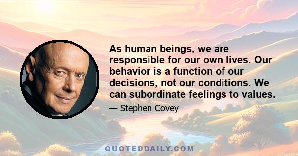 As human beings, we are responsible for our own lives. Our behavior is a function of our decisions, not our conditions. We can subordinate feelings to values.