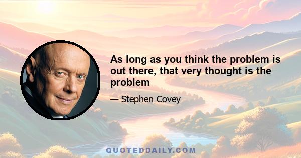 As long as you think the problem is out there, that very thought is the problem