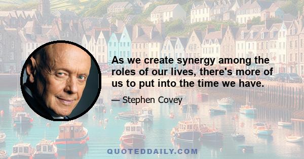 As we create synergy among the roles of our lives, there's more of us to put into the time we have.