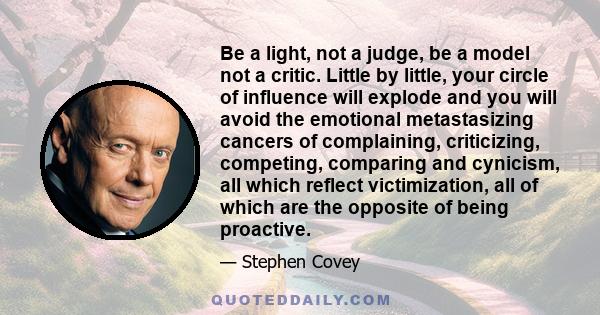 Be a light, not a judge, be a model not a critic. Little by little, your circle of influence will explode and you will avoid the emotional metastasizing cancers of complaining, criticizing, competing, comparing and