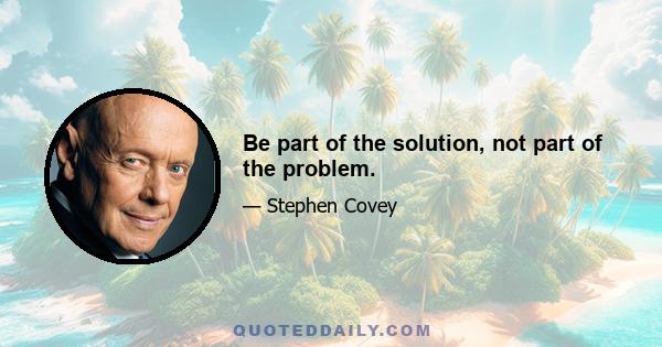 Be part of the solution, not part of the problem.