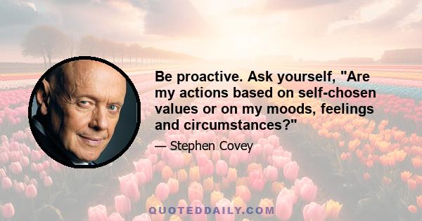 Be proactive. Ask yourself, Are my actions based on self-chosen values or on my moods, feelings and circumstances?