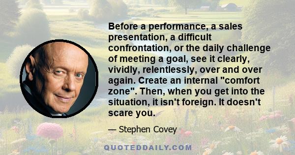 Before a performance, a sales presentation, a difficult confrontation, or the daily challenge of meeting a goal, see it clearly, vividly, relentlessly, over and over again. Create an internal comfort zone. Then, when