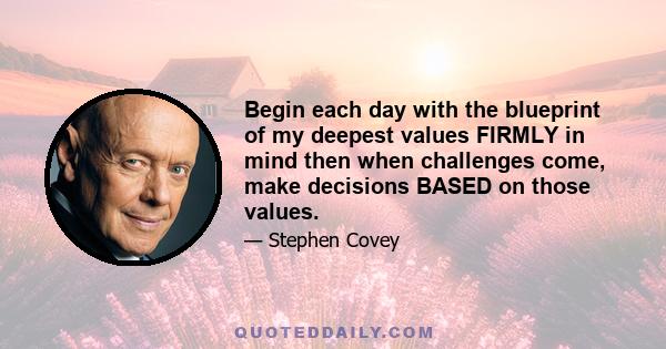 Begin each day with the blueprint of my deepest values FIRMLY in mind then when challenges come, make decisions BASED on those values.