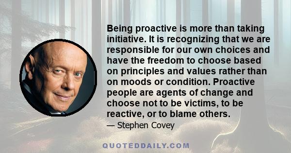 Being proactive is more than taking initiative. It is recognizing that we are responsible for our own choices and have the freedom to choose based on principles and values rather than on moods or condition. Proactive