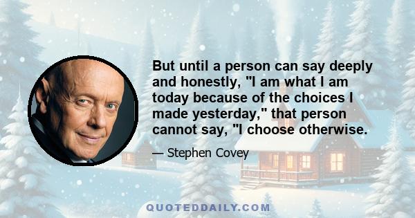 But until a person can say deeply and honestly, I am what I am today because of the choices I made yesterday, that person cannot say, I choose otherwise.