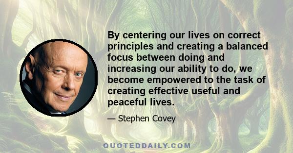 By centering our lives on correct principles and creating a balanced focus between doing and increasing our ability to do, we become empowered to the task of creating effective useful and peaceful lives.