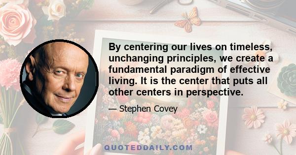 By centering our lives on timeless, unchanging principles, we create a fundamental paradigm of effective living. It is the center that puts all other centers in perspective.