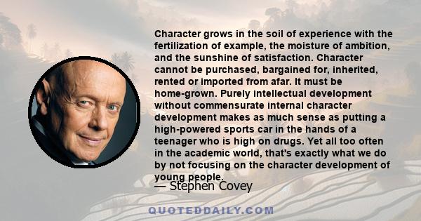 Character grows in the soil of experience with the fertilization of example, the moisture of ambition, and the sunshine of satisfaction. Character cannot be purchased, bargained for, inherited, rented or imported from