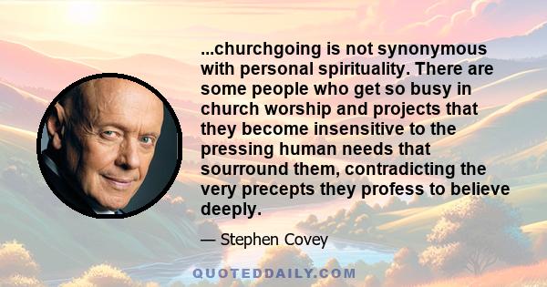 ...churchgoing is not synonymous with personal spirituality. There are some people who get so busy in church worship and projects that they become insensitive to the pressing human needs that sourround them,